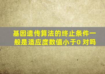 基因遗传算法的终止条件一般是适应度数值小于0 对吗